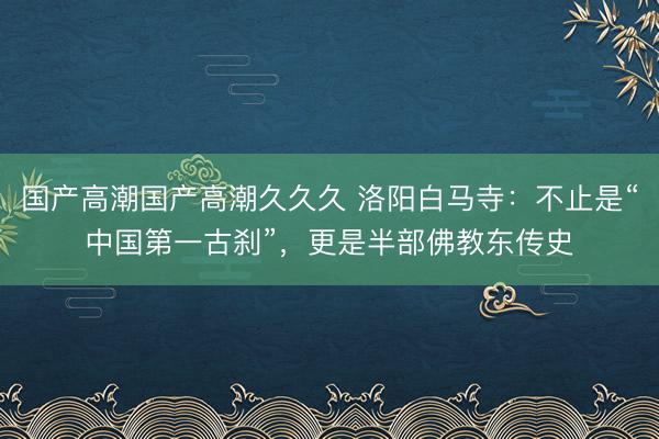 国产高潮国产高潮久久久 洛阳白马寺：不止是“中国第一古刹”，更是半部佛教东传史