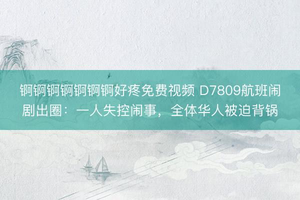 锕锕锕锕锕锕锕好疼免费视频 D7809航班闹剧出圈：一人失控闹事，全体华人被迫背锅