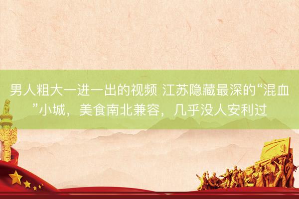 男人粗大一进一出的视频 江苏隐藏最深的“混血”小城，美食南北兼容，几乎没人安利过