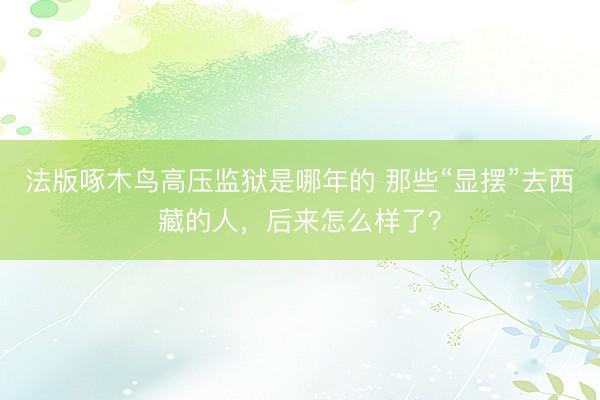 法版啄木鸟高压监狱是哪年的 那些“显摆”去西藏的人，后来怎么样了？