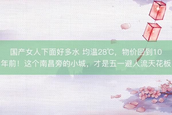 国产女人下面好多水 均温28℃，物价回到10年前！这个南昌旁的小城，才是五一避人流天花板