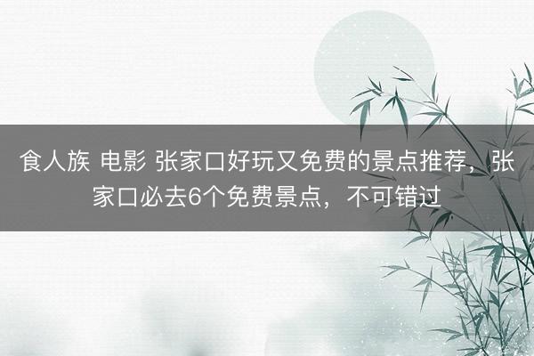 食人族 电影 张家口好玩又免费的景点推荐，张家口必去6个免费景点，不可错过