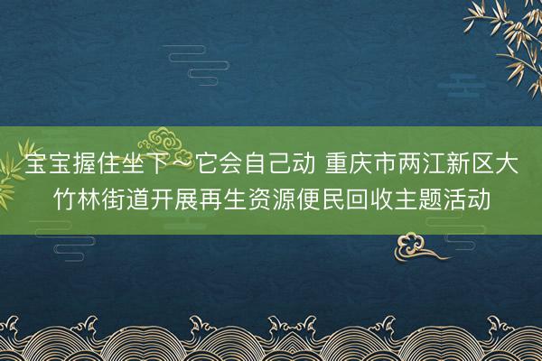宝宝握住坐下~它会自己动 重庆市两江新区大竹林街道开展再生资源便民回收主题活动