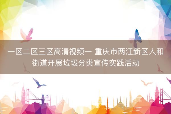 一区二区三区高清视频一 重庆市两江新区人和街道开展垃圾分类宣传实践活动
