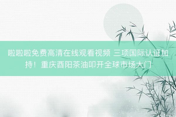 啦啦啦免费高清在线观看视频 三项国际认证加持！重庆酉阳茶油叩开全球市场大门