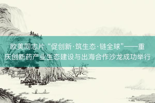 欧美同志片 “促创新·筑生态·链全球”——重庆创新药产业生态建设与出海合作沙龙成功举行