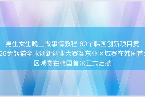 男生女生晚上做事情教程 60个韩国创新项目竞逐桂冠 2026金熊猫全球创新创业大赛暨东亚区域赛在韩国首尔正式启航