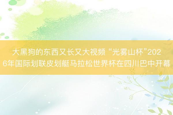 大黑狗的东西又长又大视频 “光雾山杯”2026年国际划联皮划艇马拉松世界杯在四川巴中开幕