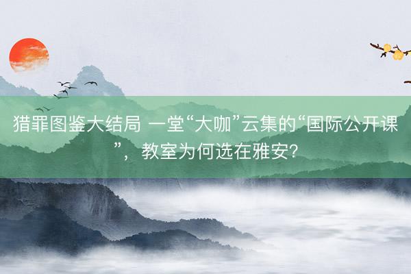 猎罪图鉴大结局 一堂“大咖”云集的“国际公开课”，教室为何选在雅安？
