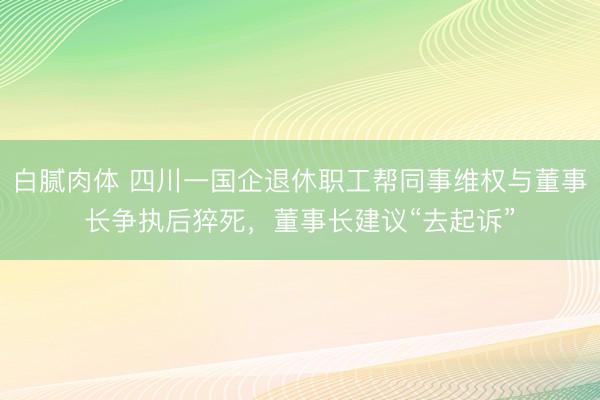 白腻肉体 四川一国企退休职工帮同事维权与董事长争执后猝死,董事长建议“去起诉”