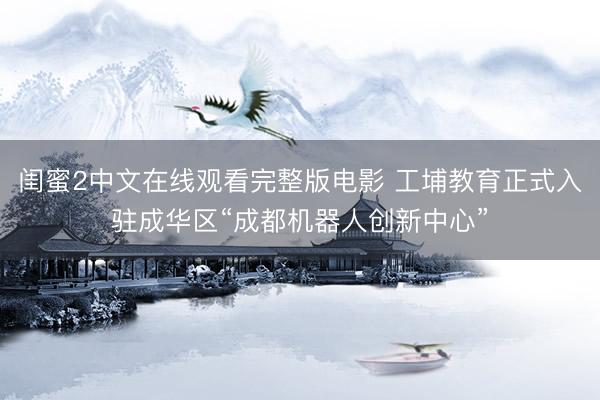 闺蜜2中文在线观看完整版电影 工埔教育正式入驻成华区“成都机器人创新中心”