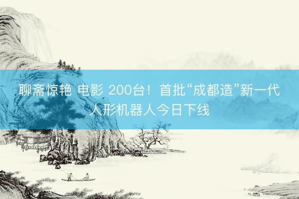 聊斋惊艳 电影 200台！首批“成都造”新一代人形机器人今日下线