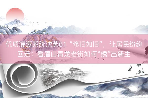 优质灌溉系统沈芙61 “修旧如旧”，让居民纷纷回迁：看眉山青龙老街如何“绣”出新生