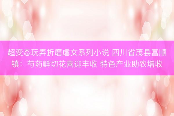 超变态玩弄折磨虐女系列小说 四川省茂县富顺镇：芍药鲜切花喜迎丰收 特色产业助农增收