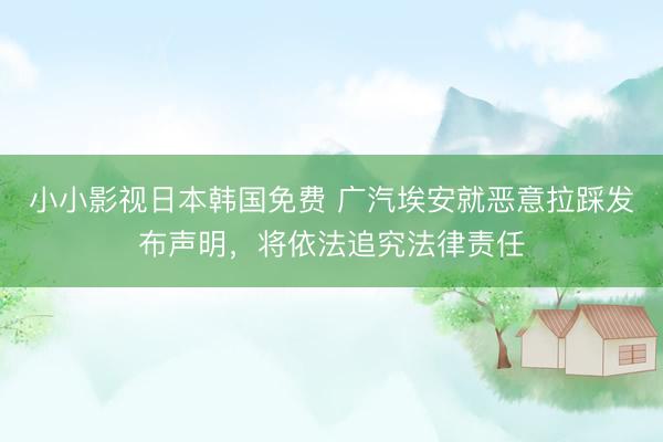 小小影视日本韩国免费 广汽埃安就恶意拉踩发布声明，将依法追究法律责任