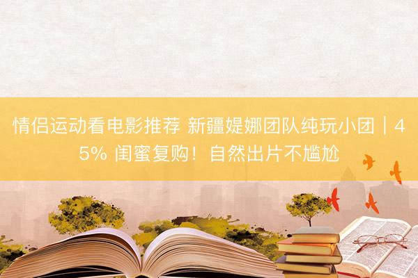 情侣运动看电影推荐 新疆媞娜团队纯玩小团｜45% 闺蜜复购！自然出片不尴尬