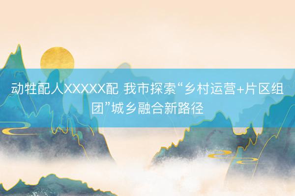 动牲配人XXXXX配 我市探索“乡村运营+片区组团”城乡融合新路径