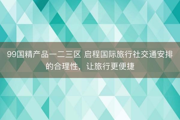 99国精产品一二三区 启程国际旅行社交通安排的合理性，让旅行更便捷