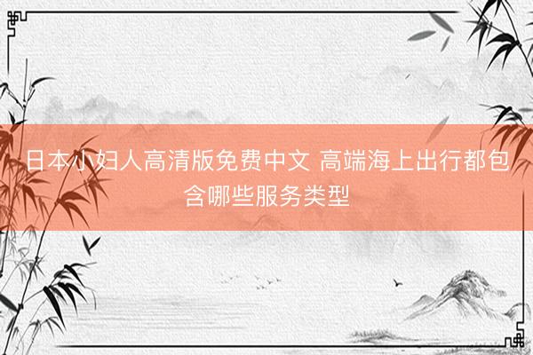 日本小妇人高清版免费中文 高端海上出行都包含哪些服务类型