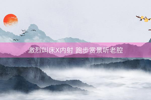 激烈叫床X内射 跑步赏景听老腔