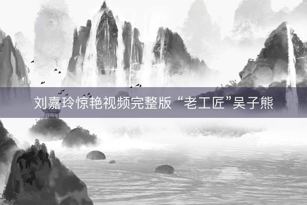 刘嘉玲惊艳视频完整版 “老工匠”吴子熊