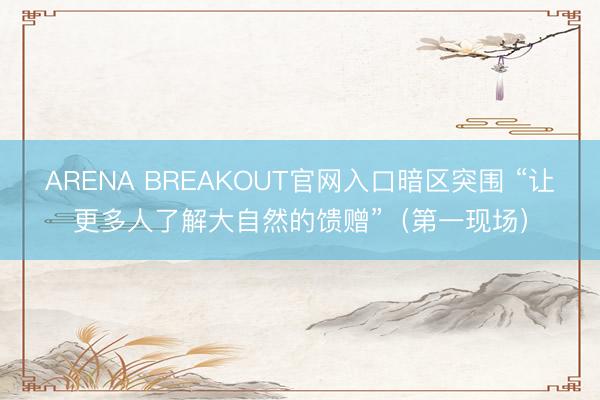 ARENA BREAKOUT官网入口暗区突围 “让更多人了解大自然的馈赠”（第一现场）