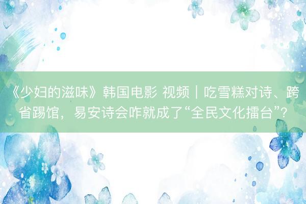 《少妇的滋味》韩国电影 视频｜吃雪糕对诗、跨省踢馆，易安诗会咋就成了“全民文化擂台”？