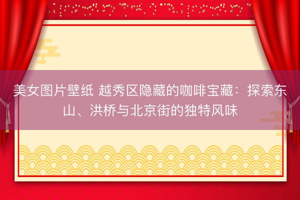 美女图片壁纸 越秀区隐藏的咖啡宝藏：探索东山、洪桥与北京街的独特风味