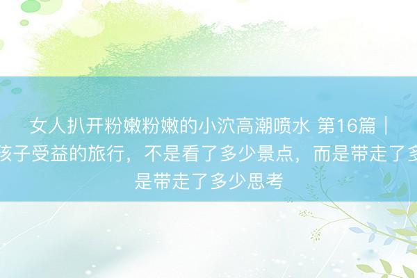 女人扒开粉嫩粉嫩的小泬高潮喷水 第16篇｜真正让孩子受益的旅行，不是看了多少景点，而是带走了多少思考