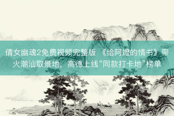 倩女幽魂2免费视频完整版 《给阿嬷的情书》带火潮汕取景地,高德上线“同款打卡地”榜单