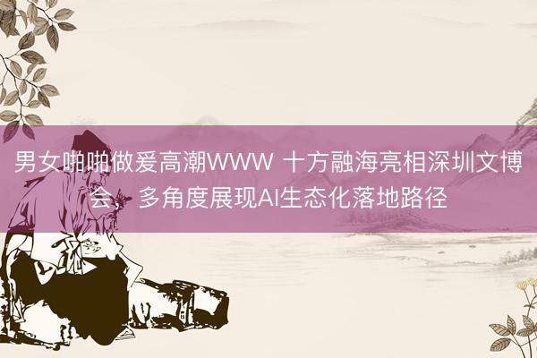 男女啪啪做爰高潮WWW 十方融海亮相深圳文博会，多角度展现AI生态化落地路径