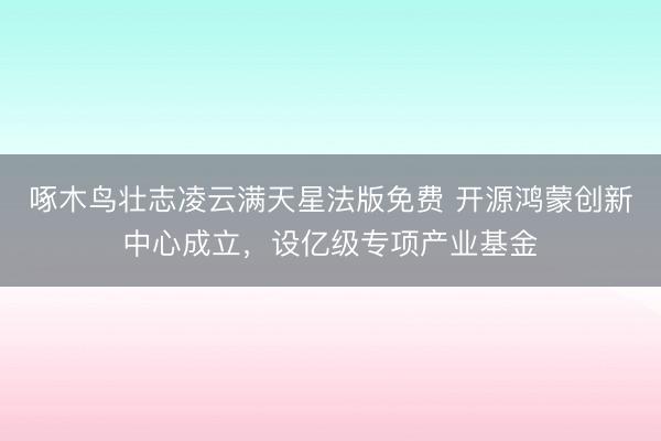 啄木鸟壮志凌云满天星法版免费 开源鸿蒙创新中心成立,设亿级专项产业基金
