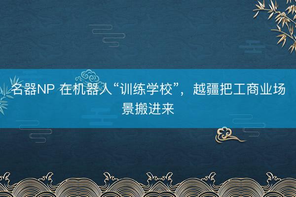 名器NP 在机器人“训练学校”，越疆把工商业场景搬进来