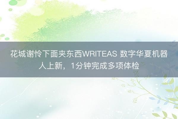 花城谢怜下面夹东西WRITEAS 数字华夏机器人上新，1分钟完成多项体检