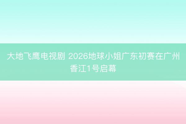 大地飞鹰电视剧 2026地球小姐广东初赛在广州香江1号启幕