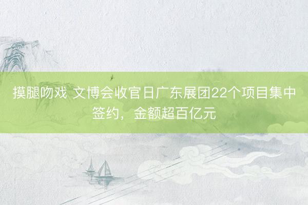摸腿吻戏 文博会收官日广东展团22个项目集中签约，金额超百亿元