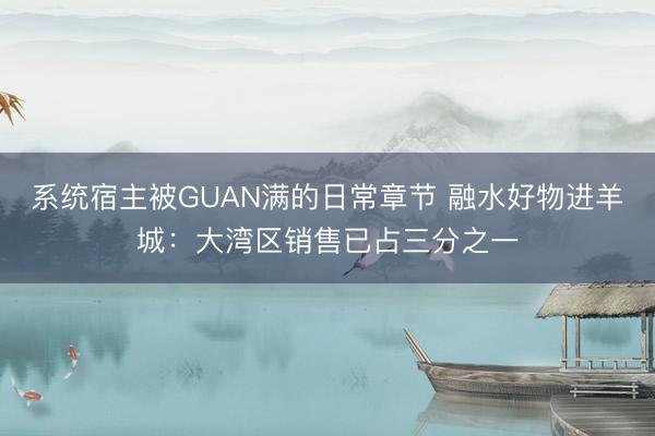 系统宿主被GUAN满的日常章节 融水好物进羊城：大湾区销售已占三分之一