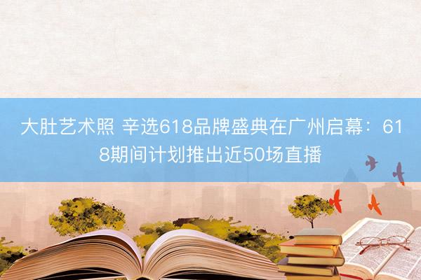 大肚艺术照 辛选618品牌盛典在广州启幕：618期间计划推出近50场直播