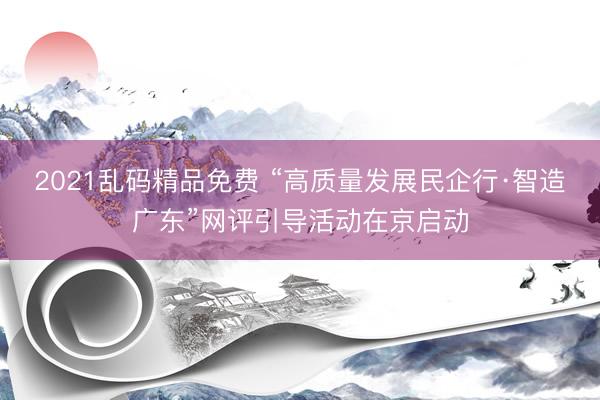 2021乱码精品免费 “高质量发展民企行·智造广东”网评引导活动在京启动