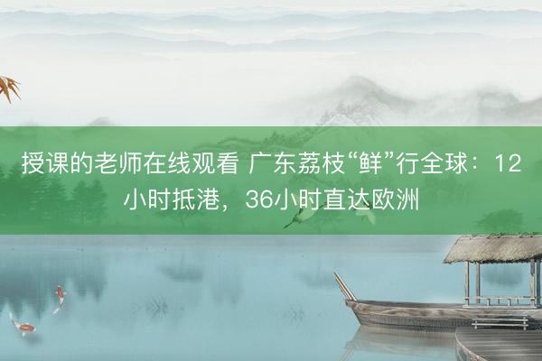 授课的老师在线观看 广东荔枝“鲜”行全球：12小时抵港，36小时直达欧洲