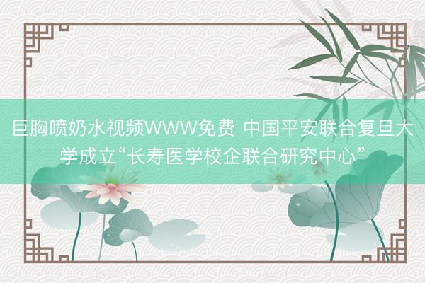 巨胸喷奶水视频WWW免费 中国平安联合复旦大学成立“长寿医学校企联合研究中心”