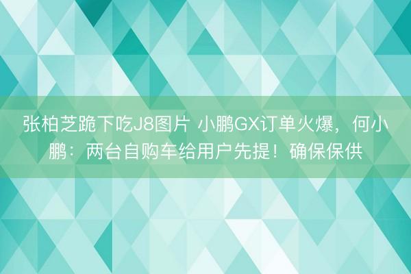 张柏芝跪下吃J8图片 小鹏GX订单火爆，何小鹏：两台自购车给用户先提！确保保供