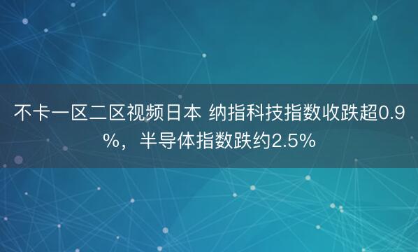 不卡一区二区视频日本 纳指科技指数收跌超0.9%,半导体指数跌约2.5%