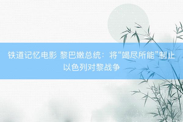铁道记忆电影 黎巴嫩总统:将“竭尽所能”制止以色列对黎战争