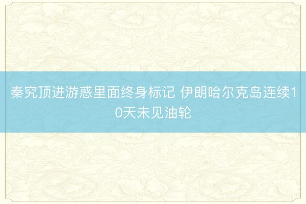 秦究顶进游惑里面终身标记 伊朗哈尔克岛连续10天未见油轮