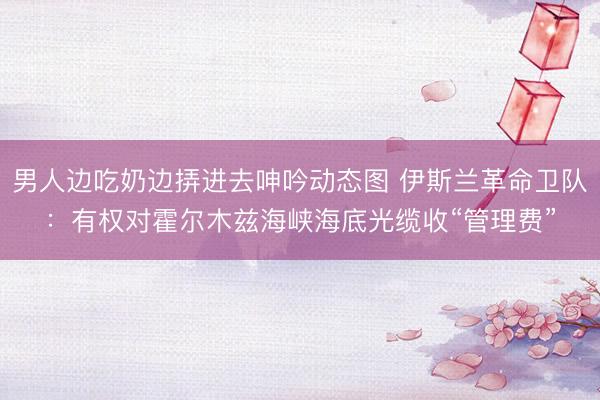 男人边吃奶边挵进去呻吟动态图 伊斯兰革命卫队:有权对霍尔木兹海峡海底光缆收“管理费”