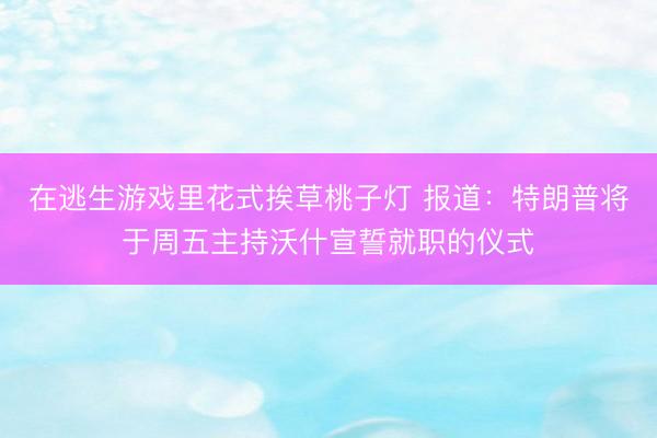 在逃生游戏里花式挨草桃子灯 报道:特朗普将于周五主持沃什宣誓就职的仪式