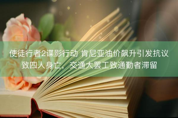 使徒行者2谍影行动 肯尼亚油价飙升引发抗议致四人身亡,交通大罢工致通勤者滞留
