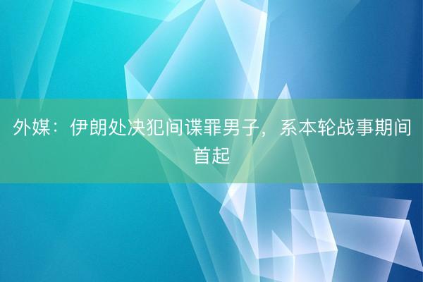 外媒：伊朗处决犯间谍罪男子，系本轮战事期间首起