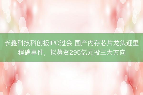 长鑫科技科创板IPO过会 国产内存芯片龙头迎里程碑事件，拟募资295亿元投三大方向